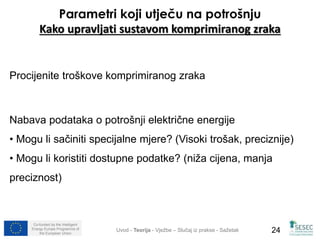 Parametri koji utječu na potrošnju 
Kako upravljati sustavom komprimiranog zraka 
Procijenite troškove komprimiranog zraka 
Nabava podataka o potrošnji električne energije 
• Mogu li sačiniti specijalne mjere? (Visoki trošak, preciznije) 
• Mogu li koristiti dostupne podatke? (niža cijena, manja 
preciznost) 
Co-funded by the Intelligent 
Energy Europe Programme of 
Uvod - Teorija - Vježbe – Slučaj iz prakse - Sažetak 
24 
the European Union  