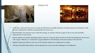 • Artificially constructed salt caverns in deep salt formations are highly preferred. Geologic porous rock formations offer
the most widespread availability and potentially the lowest cost.
• High flexibility, low pressure losses within the storage, no reaction with the oxygen in the air are some desirable
characteristics of salt caverns.
• Natural aquifers are another alternating option; however, it must be taken care that rock and microorganisms do not react
with oxygen. Otherwise, it could lead to oxygen depletion or the blockage of the pores spaces in the reservoir.
• Depleted natural gas fields are also one of the futuristic options for compressed air storage.
• Mixing of Residual hydrocarbons with compressed air is also one other challenges to be addressed.
STORAGE TYPE
 