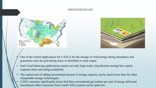 • One of the central applications for CAES is for the storage of wind energy during abundance and
generation onto the grid during times of shortfalls in wind output.
• Such wind balancing applications require not only large-scale, long duration storage but a quick
response times and siting availability.
• The capital cost of adding incremental amount of storage capacity can be much lower than for other
comparable storage technologies.
• CAES consumes significantly lesser fuel than conventional gas turbine per unit of energy delivered.
Greenhouse effect emissions from wind/CAES systems can be quite low.
WIND INTEGRATED CAES
 
