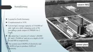  Located in North Germany.
 Commissioned in 1978.
 Cavern has a storage capacity of 310,000 m3
and runs on a daily charging cycle of 8h
providing a peak output of 290MW for 2
hours.
 The plant has 2 caverns of volume 1,40,000
m3 and 1,70,000 m3 and are at a depth of 650
m and 800 m respectively.
 The system uses 0.8kWh of electricity and
1.6kWh of gas to produce 1kWh of
electricity.
Huntorf,Germany
 