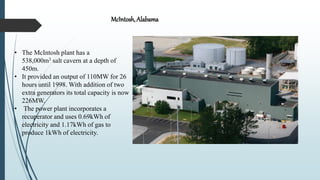 • The McIntosh plant has a
538,000m3 salt cavern at a depth of
450m.
• It provided an output of 110MW for 26
hours until 1998. With addition of two
extra generators its total capacity is now
226MW.
• The power plant incorporates a
recuperator and uses 0.69kWh of
electricity and 1.17kWh of gas to
produce 1kWh of electricity.
McIntosh, Alabama
 
