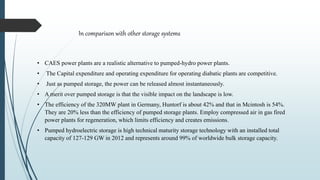 • CAES power plants are a realistic alternative to pumped-hydro power plants.
• The Capital expenditure and operating expenditure for operating diabatic plants are competitive.
• Just as pumped storage, the power can be released almost instantaneously.
• A merit over pumped storage is that the visible impact on the landscape is low.
• The efficiency of the 320MW plant in Germany, Huntorf is about 42% and that in Mcintosh is 54%.
They are 20% less than the efficiency of pumped storage plants. Employ compressed air in gas fired
power plants for regeneration, which limits efficiency and creates emissions.
• Pumped hydroelectric storage is high technical maturity storage technology with an installed total
capacity of 127-129 GW in 2012 and represents around 99% of worldwide bulk storage capacity.
In comparison with other storage systems
 
