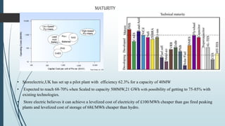 • Storeelectric,UK has set up a pilot plant with efficiency 62.3% for a capacity of 40MW
• Expected to reach 68-70% when Scaled to capacity 500MW,21 GWh with possibility of getting to 75-85% with
existing technologies.
• Store electric believes it can achieve a levelized cost of electricity of £100/MWh cheaper than gas fired peaking
plants and levelized cost of storage of 68£/MWh cheaper than hydro.
MATURITY
 