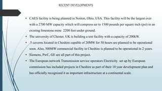 • CAES facility is being planned in Norton, Ohio, USA. This facility will be the largest ever
with a 2700 MW capacity which will compress air to 1500 pounds per square inch (psi) in an
existing limestone mine 2200 feet under ground.
• The university of Chester, UK is building a test facility with a capacity of 200kW.
• 5 caverns located in Cheshire capable of 20MW for 50 hours are planned to be operational
soon. Also, 500MW commercial facility in Cheshire is planned to be operational in 2 years.
• Siemens, PwC, GE are all part of this project.
• The European network Transmission service operators Electricity set up by European
commission has included projects in Cheshire as part of their 10 year development plan and
has officially recognized it as important infrastructure at a continental scale.
RECENT DEVELOPMENTS
 