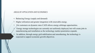 AREAS OF APPLICATION AND ECONOMICS
• Balancing Energy (supply and demand)
• Higher utilization and greater integration with renewable energy.
• For customers on dynamic rates CAES allows energy arbitrage opportunities.
• Energy storage technologies are currently not uniformly deployed, but will create jobs in
manufacturing and installation as the technology market penetration expands.
• In addition, through energy grid stabilization and smoothening, the technology is
expected to support economic growth objectives.
 