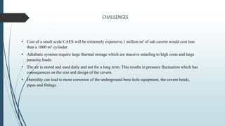 • Cost of a small scale CAES will be extremely expensive.1 million m3 of salt cavern would cost less
than a 1000 m3 cylinder.
• Adiabatic systems require large thermal storage which are massive entailing to high costs and large
parasitic loads.
• The air is stored and used daily and not for a long term. This results in pressure fluctuation which has
consequences on the size and design of the cavern.
• Humidity can lead to more corrosion of the underground bore-hole equipment, the cavern heads,
pipes and fittings.
CHALLENGES
 