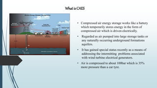 • Compressed air energy storage works like a battery
which temporarily stores energy in the form of
compressed air which is driven electrically.
• Regarded as air pumped into large storage tanks or
any naturally occurring underground formations
aquifers.
• It has gained special status recently as a means of
addressing the intermitting problems associated
with wind turbine electrical generators.
• Air is compressed to about 100bar which is 35%
more pressure than a car tyre.
What is CAES
 