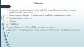  Air is compressed using electricity from the grid. A few ways of doing this is wind, wave or any
transient renewable energy system.
 This air is stored in the usually in salt caverns or in small scales stored in storage vessels.
 The air can be stored in three ways :
1. Diabatic
2. Adiabatically
The air may be pressurized diabatically by pumping air into dry cavern.
Adiabatically, by storing heat generated during compression which is usually stored in heat accumulators.
TYPESOF CAES
 