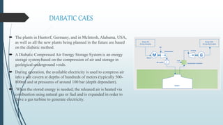DIABATIC CAES
 The plants in Huntorf, Germany, and in McIntosh, Alabama, USA,
as well as all the new plants being planned in the future are based
on the diabatic method.
 A Diabatic Compressed Air Energy Storage System is an energy
storage system based on the compression of air and storage in
geological underground voids.
 During operation, the available electricity is used to compress air
into a salt cavern at depths of hundreds of meters (typically 500-
800m) and at pressures of around 100 bar (depth dependant).
 When the stored energy is needed, the released air is heated via
combustion using natural gas or fuel and is expanded in order to
drive a gas turbine to generate electricity.
 