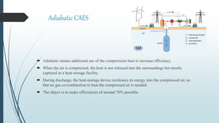 Adiabatic CAES
 Adiabatic means additional use of the compression heat to increase efficiency.
 When the air is compressed, the heat is not released into the surroundings but mostly
captured in a heat-storage facility.
 During discharge, the heat-storage device rereleases its energy into the compressed air, so
that no gas co-combustion to heat the compressed air is needed.
 The object is to make efficiencies of around 70% possible.
 