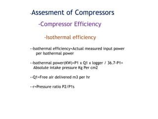 -Assesment of Compressors
-Compressor Efficiency
-Isothermal efficiency
--Isothermal efficiency=Actual measured input power
per Isothermal power
--Isothermal power(KW)=P1 x Q1 x logger / 36.7-P1=
Absolute intake pressure Kg Per cm2
--Q1=Free air delivered m3 per hr
--r=Pressure ratio P2/P1s
 