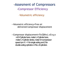-Assesment of Compressors
-Compressor Efficiency
-Volumetric efficiency
--Volumetric efficiency=Free air
delivered/compressor displacement
--Compressor displacement=ΠxD2/4xL xS xχ x
n-D=Cylinderbore,meterL=Cylinderbore,
meterL=Cylinderstroke,meterS=compressor
speedrpmX =1forsingleactingand2for
doubleactingcylindersn=No.ofcylinders
 