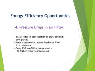 -Energy Efficiency Opportunities
4. Pressure Drops in air Filter
--Install filter in cool location or draw air from
cool places
--Keep pressure drop across intake air filter
to a minimum
--Every 250 mm WC pressure drop =
2% higher energy consumption
 