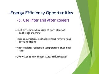 -Energy Efficiency Opportunities
-5. Use Inter and After coolers
--Inlet air temperature rises at each stage of
multistage machine
--Inter coolers: heat exchangers that remove heat
between stages
--After coolers: reduce air temperature after final
stage
--Use water at low temperature: reduce power
 