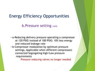 Energy Efficiency Opportunities
6.Pressure setting cont.
--a-Reducing delivery pressure operating a compressor
at 120 PSIG instead of 100 PSIG: 10% less energy
and reduced leakage rate
--b-Compressor modulation by optimum pressure
settings, Applicable when different compressors
connected Segregating high/Low pressure
requirements
Pressure reducing valves no longer needed
 