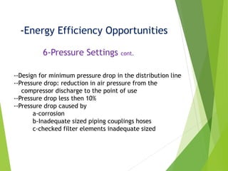 -Energy Efficiency Opportunities
6-Pressure Settings cont.
--Design for minimum pressure drop in the distribution line
--Pressure drop: reduction in air pressure from the
compressor discharge to the point of use
--Pressure drop less then 10%
--Pressure drop caused by
a-corrosion
b-Inadequate sized piping couplings hoses
c-checked filter elements inadequate sized
 