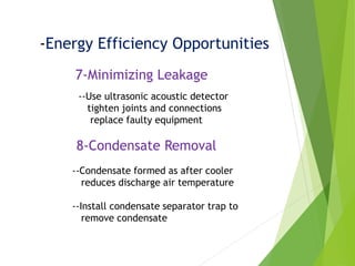 -Energy Efficiency Opportunities
7-Minimizing Leakage
--Use ultrasonic acoustic detector
tighten joints and connections
replace faulty equipment
8-Condensate Removal
--Condensate formed as after cooler
reduces discharge air temperature
--Install condensate separator trap to
remove condensate
 