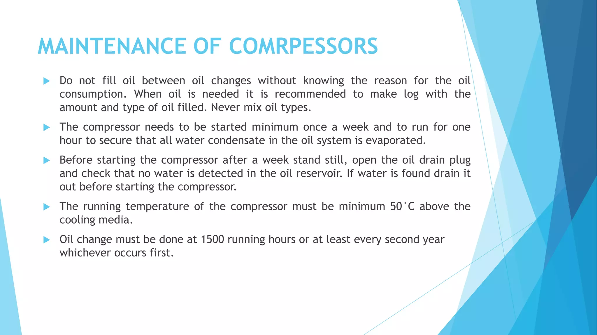 MAINTENANCE OF COMRPESSORS
 Do not fill oil between oil changes without knowing the reason for the oil
consumption. When oil is needed it is recommended to make log with the
amount and type of oil filled. Never mix oil types.
 The compressor needs to be started minimum once a week and to run for one
hour to secure that all water condensate in the oil system is evaporated.
 Before starting the compressor after a week stand still, open the oil drain plug
and check that no water is detected in the oil reservoir. If water is found drain it
out before starting the compressor.
 The running temperature of the compressor must be minimum 50°C above the
cooling media.
 Oil change must be done at 1500 running hours or at least every second year
whichever occurs first.
 
