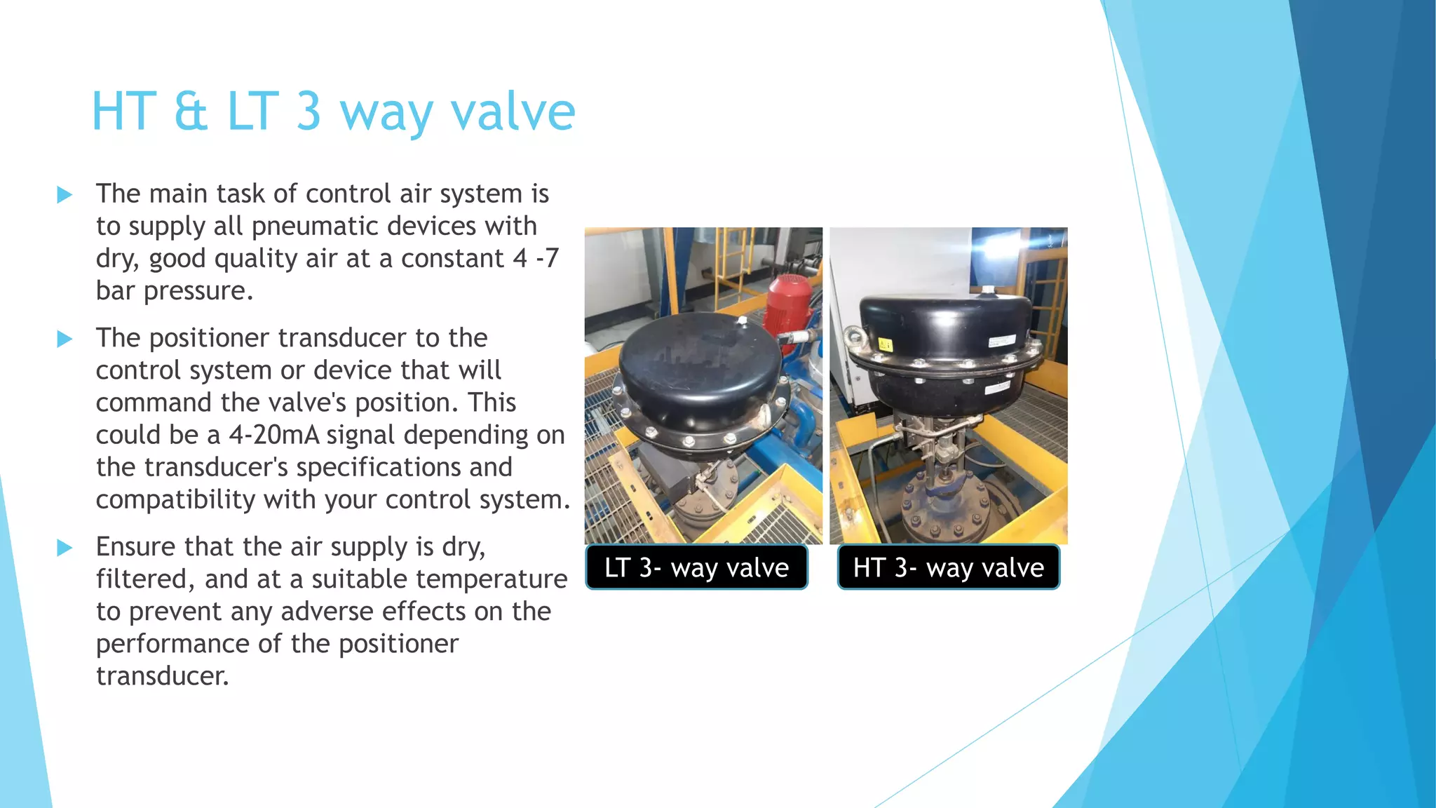 HT & LT 3 way valve
 The main task of control air system is
to supply all pneumatic devices with
dry, good quality air at a constant 4 -7
bar pressure.
 The positioner transducer to the
control system or device that will
command the valve's position. This
could be a 4-20mA signal depending on
the transducer's specifications and
compatibility with your control system.
 Ensure that the air supply is dry,
filtered, and at a suitable temperature
to prevent any adverse effects on the
performance of the positioner
transducer.
LT 3- way valve HT 3- way valve
 