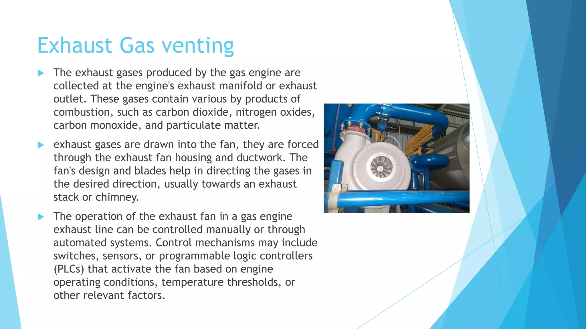Exhaust Gas venting
 The exhaust gases produced by the gas engine are
collected at the engine's exhaust manifold or exhaust
outlet. These gases contain various by products of
combustion, such as carbon dioxide, nitrogen oxides,
carbon monoxide, and particulate matter.
 exhaust gases are drawn into the fan, they are forced
through the exhaust fan housing and ductwork. The
fan's design and blades help in directing the gases in
the desired direction, usually towards an exhaust
stack or chimney.
 The operation of the exhaust fan in a gas engine
exhaust line can be controlled manually or through
automated systems. Control mechanisms may include
switches, sensors, or programmable logic controllers
(PLCs) that activate the fan based on engine
operating conditions, temperature thresholds, or
other relevant factors.
 