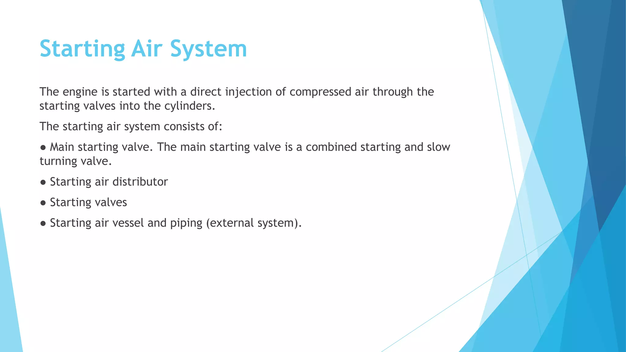Starting Air System
The engine is started with a direct injection of compressed air through the
starting valves into the cylinders.
The starting air system consists of:
● Main starting valve. The main starting valve is a combined starting and slow
turning valve.
● Starting air distributor
● Starting valves
● Starting air vessel and piping (external system).
 