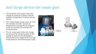 Anti Surge device/Air waste gate
 The butterfly valve opens when the
charge air pressure is above and the
ambient temperature is below the set
values.
 The turbocharger pumps more air into
the cylinder at lower suction air
temperature causing the air pressure
in the air receiver to increase the
firing pressure.
 The air waste gate limits the charge
air pressure by releasing some of the
charge air back to the atmosphere.
This protects the engine from too high
firing pressure and turbocharger surge.
 