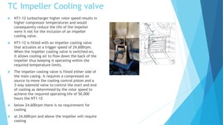 TC Impeller Cooling valve
 NT1-12 turbocharger higher rotor speed results in
higher compressor temperatures and would
consequently reduce the life of the impeller
were it not for the inclusion of an impeller
cooling valve.
 NT1-12 is fitted with an impeller cooling valve
that actuates at a trigger speed of 24,600rpm.
When the impeller cooling valve is switched on,
it allows cooling air to flow down the back of the
impeller thus keeping it operating within the
required temperature limits.
 The impeller cooling valve is fitted either side of
the main casing. It requires a compressed air
source to move the cooling control piston and a
3-way solenoid valve to control the start and end
of cooling as determined by the rotor speed to
achieve the required operating life of 50,000
hours the NT1-12
 below 24,600rpm there is no requirement for
cooling
 at 24,600rpm and above the impeller will require
cooling
 