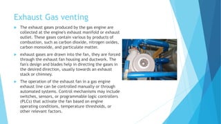 Exhaust Gas venting
 The exhaust gases produced by the gas engine are
collected at the engine's exhaust manifold or exhaust
outlet. These gases contain various by products of
combustion, such as carbon dioxide, nitrogen oxides,
carbon monoxide, and particulate matter.
 exhaust gases are drawn into the fan, they are forced
through the exhaust fan housing and ductwork. The
fan's design and blades help in directing the gases in
the desired direction, usually towards an exhaust
stack or chimney.
 The operation of the exhaust fan in a gas engine
exhaust line can be controlled manually or through
automated systems. Control mechanisms may include
switches, sensors, or programmable logic controllers
(PLCs) that activate the fan based on engine
operating conditions, temperature thresholds, or
other relevant factors.
 