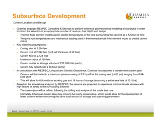 Subsurface Development
• Chamisa engaged RESPEC Consulting & Services to perform extensive geomechanical modeling and analysis in order
to inform the selection of an appropriate number of caverns, their depth and design
– Thermal finite element model used to predict temperatures in the rock surrounding the caverns as a function of time
– Temporal rock temperatures and mechanical loading used in thermomechanical finite element model to predict cavern
stress
• Key modeling assumptions:
– Casing seat at 2,284 feet
– Cavern roof at 2,324 feet (roof salt thickness of 50 feet)
– Cavern floor at 2,424 feet
– Maximum radius of 150 feet
– Cavern usable air storage volume of 733,500 bbls (each)
– Cavern fully cycled over a 48-hour period
• In consultation with RESPEC, Lonquist and Glorieta Geoscience, Chamisa has assumed a conservative cavern plan
– Caverns will be limited to a maximum pressure swing of 0.21 psi/ft at the casing seat (~480 psi), ranging from 0.64-
0.85 psi/ft
– This will allow for 6.6 mmlbs of working gas and 18 hours of storage (assuming a withdrawal rate of 101 lb/s)
• Based on the simulations analyzed by RESPEC, the caverns are projected to experience minimal tensile stresses with
high factors of safety in the surrounding siltstone
– The cavern plan will be refined following the drilling and analysis of the onsite test core
– Ultimately, Chamisa’s cavern plan may prove to be overly conservative, which would allow for the development of
fewer caverns while maintaining the same total amount of storage and operating parameters
Cavern Location and Design
Source: Chamisa Energy, LLC; RESPEC; Lonquist & Co. LLC
 