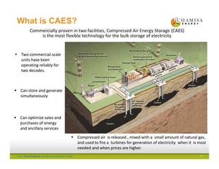 Tulia I Rapid Response Storage and Generation Facility
What is CAES?
Commercially proven in two facilities, Compressed Air Energy Storage (CAES) 
is the most flexible technology for the bulk storage of electricity
 Two commercial‐scale 
units have been 
operating reliably for 
two decades.
 Two commercial‐scale 
units have been 
operating reliably for 
two decades.
 Can optimize sales and 
purchases of energy 
and ancillary services
 Can optimize sales and 
purchases of energy 
and ancillary services
 Compressed air  is released , mixed with a  small amount of natural gas, 
and used to fire a  turbines for generation of electricity  when it  is most 
needed and when prices are higher.
 Compressed air  is released , mixed with a  small amount of natural gas, 
and used to fire a  turbines for generation of electricity  when it  is most 
needed and when prices are higher.
 Can store and generate 
simultaneously
 Can store and generate 
simultaneously
Electricity from grid
or behind meter source
3
 