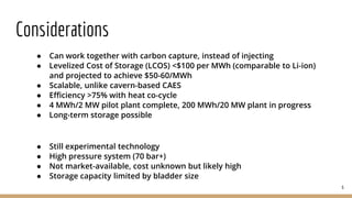 Considerations
● Can work together with carbon capture, instead of injecting
● Levelized Cost of Storage (LCOS) <$100 per MWh (comparable to Li-ion)
and projected to achieve $50-60/MWh
● Scalable, unlike cavern-based CAES
● Efficiency >75% with heat co-cycle
● 4 MWh/2 MW pilot plant complete, 200 MWh/20 MW plant in progress
● Long-term storage possible
● Still experimental technology
● High pressure system (70 bar+)
● Not market-available, cost unknown but likely high
● Storage capacity limited by bladder size
6
 