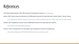 References
Pacific Northwest National Laboratory. (2019). PNNL: Compressed Air Energy Storage. Caes.pnnl.gov. https://caes.pnnl.gov/
Hydrostor. (2022). Hydrostor Announces Key Milestones for its 500 MW Advanced Compressed Air Energy Storage System in Southern California – Hydrostor. Hydrostor.
https://www.hydrostor.ca/hydrostor-announces-key-milestones-for-its-500-mw-advanced-compressed-air-energy-storage-system-in-southern-california/
EqualOcean. (2022). Zhangjiakou grid connection of the first 100 MW advanced compressed air energy storage project. EqualOcean.
https://equalocean.com/briefing/20220107230110116
Crownhart, C. (2022). This company wants to use carbon dioxide to store renewable power on the grid. MIT Technology Review.
https://www.technologyreview.com/2022/05/03/1051644/carbon-dioxide-storage-energy-dome/
7
 