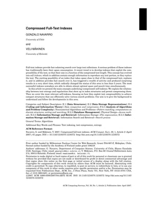 Compressed Full-Text Indexes
GONZALO NAVARRO
University of Chile

and
¨
VELI MAKINEN
University of Helsinki

Full-text indexes provide fast substring search over large text collections. A serious problem of these indexes
has traditionally been their space consumption. A recent trend is to develop indexes that exploit the compressibility of the text, so that their size is a function of the compressed text length. This concept has evolved
into self-indexes, which in addition contain enough information to reproduce any text portion, so they replace
the text. The exciting possibility of an index that takes space close to that of the compressed text, replaces
it, and in addition provides fast search over it, has triggered a wealth of activity and produced surprising
results in a very short time, which radically changed the status of this area in less than 5 years. The most
successful indexes nowadays are able to obtain almost optimal space and search time simultaneously.
In this article we present the main concepts underlying (compressed) self-indexes. We explain the relationship between text entropy and regularities that show up in index structures and permit compressing them.
Then we cover the most relevant self-indexes, focusing on how they exploit text compressibility to achieve
compact structures that can efﬁciently solve various search problems. Our aim is to give the background to
understand and follow the developments in this area.
Categories and Subject Descriptors: E.1 [Data Structures]; E.2 [Data Storage Representations]; E.4
[Coding and Information Theory]: Data compaction and compression; F.2.2 [Analysis of Algorithms
and Problem Complexity]: Nonnumerical Algorithms and Problems—Pattern matching, computations on
discrete structures, sorting and searching; H.2.2 [Database Management]: Physical Design—Access methods; H.3.2 [Information Storage and Retrieval]: Information Storage—File organization; H.3.3 [Information Storage and Retrieval]: Information Search and Retrieval—Search process
General Terms: Algorithms
Additional Key Words and Phrases: Text indexing, text compression, entropy
ACM Reference Format:
¨
Navarro, G. and Makinen, V. 2007. Compressed full-text indexes. ACM Comput. Surv. 39, 1, Article 2 (April
2007), 61 pages. DOI = 10.1145/1216370.1216372 http://doi.acm.org/10.1145/1216370.1216372

First author funded by Millennium Nucleus Center for Web Research, Grant P04-067-F, Mideplan, Chile.
Second author funded by the Academy of Finland under grant 108219.
Authors’ addresses: G. Navarro, Department of Computer Science, University of Chile, Blanco Encalada
¨
¨
2120, Santiago, Chile; email: gnavarro@dcc.uchile.cl; V. Makinen, P.O. Box 68 (Gustaf Hallstr¨ min katu
o
2 b), 00014 Helsinki, Finland; email: vmakinen@cs. helsinki.fi.
Permission to make digital or hard copies of part or all of this work for personal or classroom use is granted
without fee provided that copies are not made or distributed for proﬁt or direct commercial advantage and
that copies show this notice on the ﬁrst page or initial screen of a display along with the full citation.
Copyrights for components of this work owned by others than ACM must be honored. Abstracting with
credit is permitted. To copy otherwise, to republish, to post on servers, to redistribute to lists, or to use any
component of this work in other works requires prior speciﬁc permission and/or a fee. Permissions may be
requested from Publications Dept., ACM, Inc., 2 Penn Plaza, Suite 701, New York, NY 10121-0701 USA,
fax +1 (212) 869-0481, or permissions@acm.org.
c 2007 ACM 0360-0300/2007/04-ART2 $5.00. DOI 10.1145/1216370.1216372 http://doi.acm.org/10.1145/
1216370.1216372

ACM Computing Surveys, Vol. 39, No. 1, Article 2, Publication date: April 2007.

 