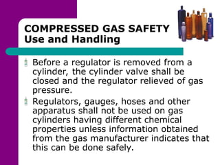 COMPRESSED GAS SAFETY
Use and Handling
Before a regulator is removed from a
cylinder, the cylinder valve shall be
closed and the regulator relieved of gas
pressure.
Regulators, gauges, hoses and other
apparatus shall not be used on gas
cylinders having different chemical
properties unless information obtained
from the gas manufacturer indicates that
this can be done safely.
 
