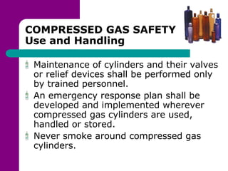 COMPRESSED GAS SAFETY
Use and Handling
Maintenance of cylinders and their valves
or relief devices shall be performed only
by trained personnel.
An emergency response plan shall be
developed and implemented wherever
compressed gas cylinders are used,
handled or stored.
Never smoke around compressed gas
cylinders.
 