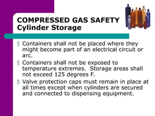 COMPRESSED GAS SAFETY
Cylinder Storage
Containers shall not be placed where they
might become part of an electrical circuit or
arc.
Containers shall not be exposed to
temperature extremes. Storage areas shall
not exceed 125 degrees F.
Valve protection caps must remain in place at
all times except when cylinders are secured
and connected to dispensing equipment.
 