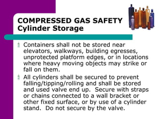 COMPRESSED GAS SAFETY
Cylinder Storage
Containers shall not be stored near
elevators, walkways, building egresses,
unprotected platform edges, or in locations
where heavy moving objects may strike or
fall on them.
All cylinders shall be secured to prevent
falling/tipping/rolling and shall be stored
and used valve end up. Secure with straps
or chains connected to a wall bracket or
other fixed surface, or by use of a cylinder
stand. Do not secure by the valve.
 