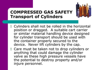 COMPRESSED GAS SAFETY
Transport of Cylinders
Cylinders shall not be rolled in the horizontal
position or dragged. A suitable cart carrier
or similar material handling device designed
for cylinder transport should be used with
the container properly secured to the
device. Never lift cylinders by the cap.
Care must be taken not to drop cylinders or
anything that could damage the cylinder
valve as these high pressure vessels have
the potential to destroy property and/or
injure personnel.
 