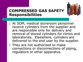 COMPRESSED GAS SAFETY
Responsibilities
At SOM, medical storeroom personnel
receive cylinders from the supplier and
are responsible only for delivery and
removal of stored cylinders for clinics and
laboratories. Elsewhere, cylinders are
delivered to the end user by the supplier.
They are not authorized to make
connections or disconnections of piping,
regulators or other apparatus.
 
