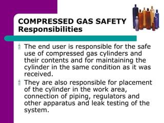 COMPRESSED GAS SAFETY
Responsibilities
The end user is responsible for the safe
use of compressed gas cylinders and
their contents and for maintaining the
cylinder in the same condition as it was
received.
They are also responsible for placement
of the cylinder in the work area,
connection of piping, regulators and
other apparatus and leak testing of the
system.
 