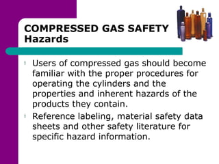 COMPRESSED GAS SAFETY
Hazards
Users of compressed gas should become
familiar with the proper procedures for
operating the cylinders and the
properties and inherent hazards of the
products they contain.
Reference labeling, material safety data
sheets and other safety literature for
specific hazard information.
 