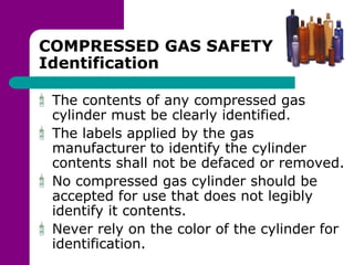 COMPRESSED GAS SAFETY
Identification
The contents of any compressed gas
cylinder must be clearly identified.
The labels applied by the gas
manufacturer to identify the cylinder
contents shall not be defaced or removed.
No compressed gas cylinder should be
accepted for use that does not legibly
identify it contents.
Never rely on the color of the cylinder for
identification.
 