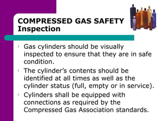 COMPRESSED GAS SAFETY
Inspection
Gas cylinders should be visually
inspected to ensure that they are in safe
condition.
The cylinder’s contents should be
identified at all times as well as the
cylinder status (full, empty or in service).
Cylinders shall be equipped with
connections as required by the
Compressed Gas Association standards.
 