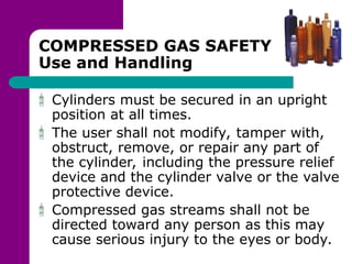 COMPRESSED GAS SAFETY
Use and Handling
Cylinders must be secured in an upright
position at all times.
The user shall not modify, tamper with,
obstruct, remove, or repair any part of
the cylinder, including the pressure relief
device and the cylinder valve or the valve
protective device.
Compressed gas streams shall not be
directed toward any person as this may
cause serious injury to the eyes or body.
 