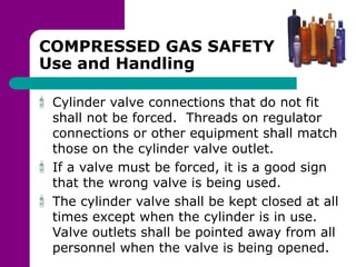 COMPRESSED GAS SAFETY
Use and Handling
Cylinder valve connections that do not fit
shall not be forced. Threads on regulator
connections or other equipment shall match
those on the cylinder valve outlet.
If a valve must be forced, it is a good sign
that the wrong valve is being used.
The cylinder valve shall be kept closed at all
times except when the cylinder is in use.
Valve outlets shall be pointed away from all
personnel when the valve is being opened.
 