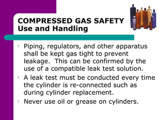COMPRESSED GAS SAFETY
Use and Handling
Piping, regulators, and other apparatus
shall be kept gas tight to prevent
leakage. This can be confirmed by the
use of a compatible leak test solution.
A leak test must be conducted every time
the cylinder is re-connected such as
during cylinder replacement.
Never use oil or grease on cylinders.
 