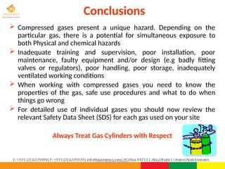 ©Consultnet Limited
Conclusions
 Compressed gases present a unique hazard. Depending on the
particular gas, there is a potential for simultaneous exposure to
both Physical and chemical hazards
 Inadequate training and supervision, poor installation, poor
maintenance, faulty equipment and/or design (e.g badly fitting
valves or regulators), poor handling, poor storage, inadequately
ventilated working conditions
 When working with compressed gases you need to know the
properties of the gas, safe use procedures and what to do when
things go wrong
 For detailed use of individual gases you should now review the
relevant Safety Data Sheet (SDS) for each gas used on your site
Always Treat Gas Cylinders with Respect
 