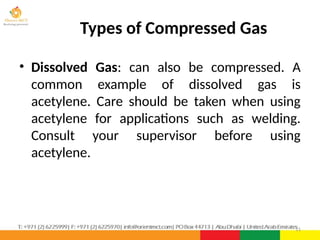 • Dissolved Gas: can also be compressed. A
common example of dissolved gas is
acetylene. Care should be taken when using
acetylene for applications such as welding.
Consult your supervisor before using
acetylene.
11
Types of Compressed Gas
 