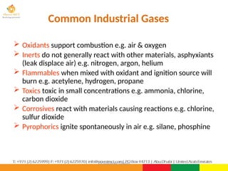 ©Consultnet Limited
Common Industrial Gases
 Oxidants support combustion e.g. air & oxygen
 Inerts do not generally react with other materials, asphyxiants
(leak displace air) e.g. nitrogen, argon, helium
 Flammables when mixed with oxidant and ignition source will
burn e.g. acetylene, hydrogen, propane
 Toxics toxic in small concentrations e.g. ammonia, chlorine,
carbon dioxide
 Corrosives react with materials causing reactions e.g. chlorine,
sulfur dioxide
 Pyrophorics ignite spontaneously in air e.g. silane, phosphine
 