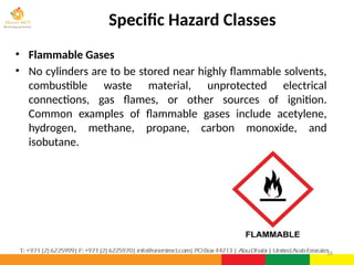 Specific Hazard Classes
• Flammable Gases
• No cylinders are to be stored near highly flammable solvents,
combustible waste material, unprotected electrical
connections, gas flames, or other sources of ignition.
Common examples of flammable gases include acetylene,
hydrogen, methane, propane, carbon monoxide, and
isobutane.
16
 